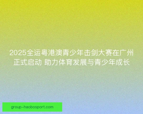 2025全运粤港澳青少年击剑大赛在广州正式启动 助力体育发展与青少年成长
