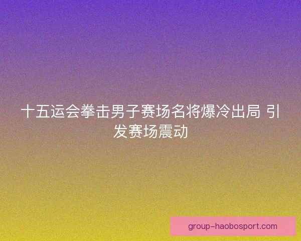 十五运会拳击男子赛场名将爆冷出局 引发赛场震动